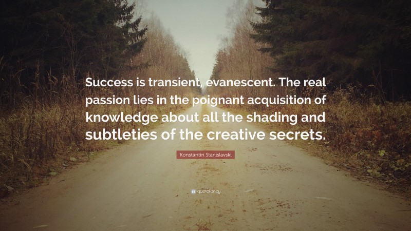 Konstantin Stanislavski Quote: “Success is transient, evanescent. The real passion lies in the poignant acquisition of knowledge about all the shading and subtleties of the creative secrets.”