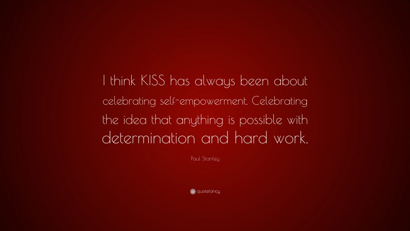Paul Stanley Quote: “I think KISS has always been about celebrating self-empowerment. Celebrating the idea that anything is possible with determination and hard work.”