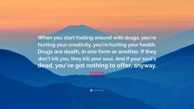 Paul Stanley Quote: “When you start fooling around with drugs, you’re hurting your creativity, you’re hurting your health. Drugs are death, in one form or another. If they don’t kill you, they kill your soul. And if your soul’s dead, you’ve got nothing to offer, anyway.”