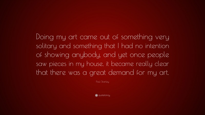 Paul Stanley Quote: “Doing my art came out of something very solitary and something that I had no intention of showing anybody, and yet once people saw pieces in my house, it became really clear that there was a great demand for my art.”