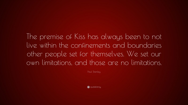 Paul Stanley Quote: “The premise of Kiss has always been to not live within the confinements and boundaries other people set for themselves. We set our own limitations, and those are no limitations.”