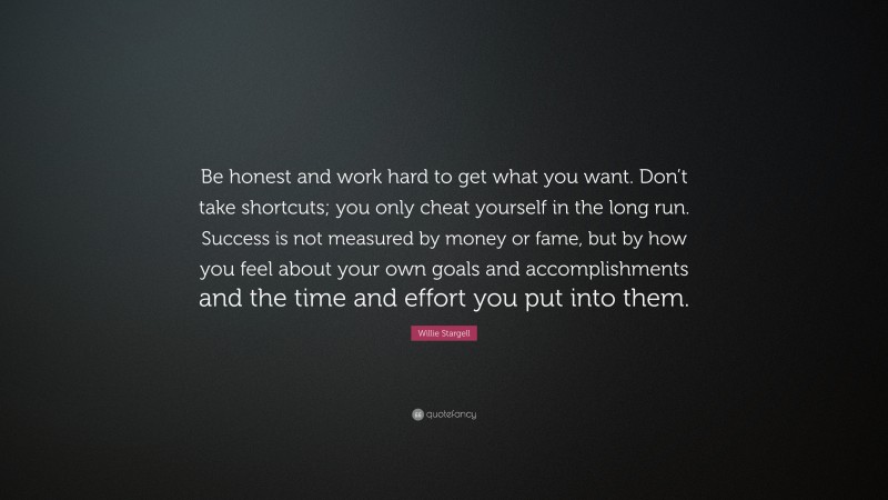 Willie Stargell Quote: “Be honest and work hard to get what you want. Don’t take shortcuts; you only cheat yourself in the long run. Success is not measured by money or fame, but by how you feel about your own goals and accomplishments and the time and effort you put into them.”