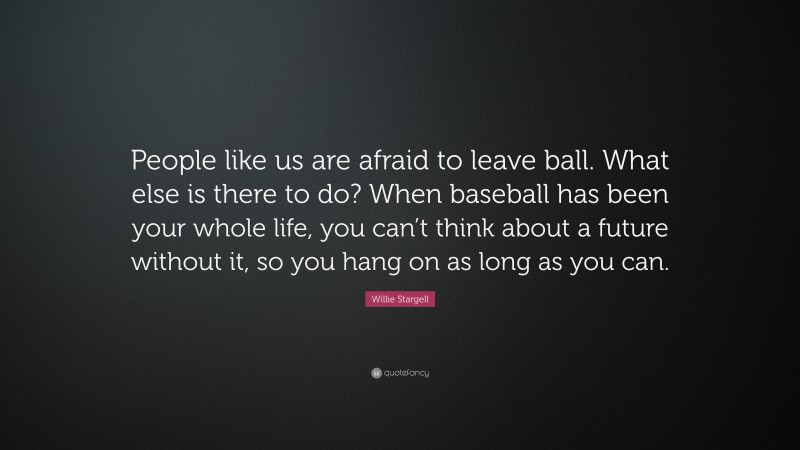 Willie Stargell Quote: “People like us are afraid to leave ball. What else is there to do? When baseball has been your whole life, you can’t think about a future without it, so you hang on as long as you can.”