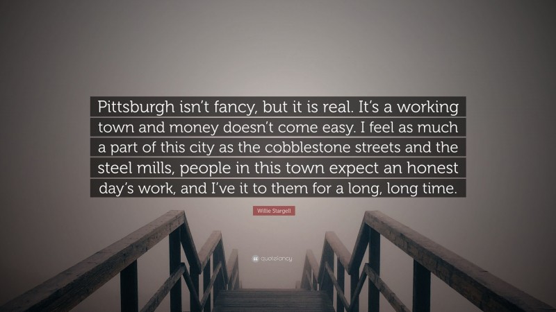 Willie Stargell Quote: “Pittsburgh isn’t fancy, but it is real. It’s a working town and money doesn’t come easy. I feel as much a part of this city as the cobblestone streets and the steel mills, people in this town expect an honest day’s work, and I’ve it to them for a long, long time.”