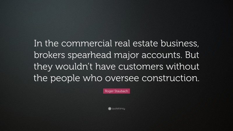 Roger Staubach Quote: “In the commercial real estate business, brokers spearhead major accounts. But they wouldn’t have customers without the people who oversee construction.”