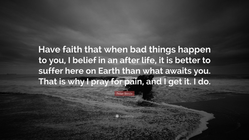 Peter Steele Quote: “Have faith that when bad things happen to you, I belief in an after life, it is better to suffer here on Earth than what awaits you. That is why I pray for pain, and I get it. I do.”