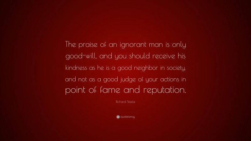 Richard Steele Quote: “The praise of an ignorant man is only good-will, and you should receive his kindness as he is a good neighbor in society, and not as a good judge of your actions in point of fame and reputation.”