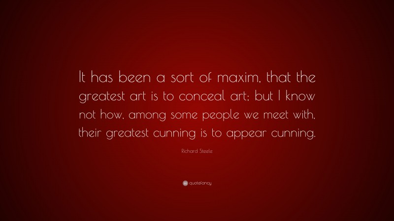 Richard Steele Quote: “It has been a sort of maxim, that the greatest art is to conceal art; but I know not how, among some people we meet with, their greatest cunning is to appear cunning.”