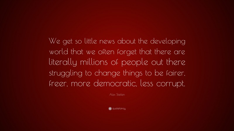 Alex Steffen Quote: “We get so little news about the developing world that we often forget that there are literally millions of people out there struggling to change things to be fairer, freer, more democratic, less corrupt.”