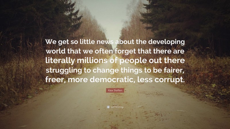 Alex Steffen Quote: “We get so little news about the developing world that we often forget that there are literally millions of people out there struggling to change things to be fairer, freer, more democratic, less corrupt.”