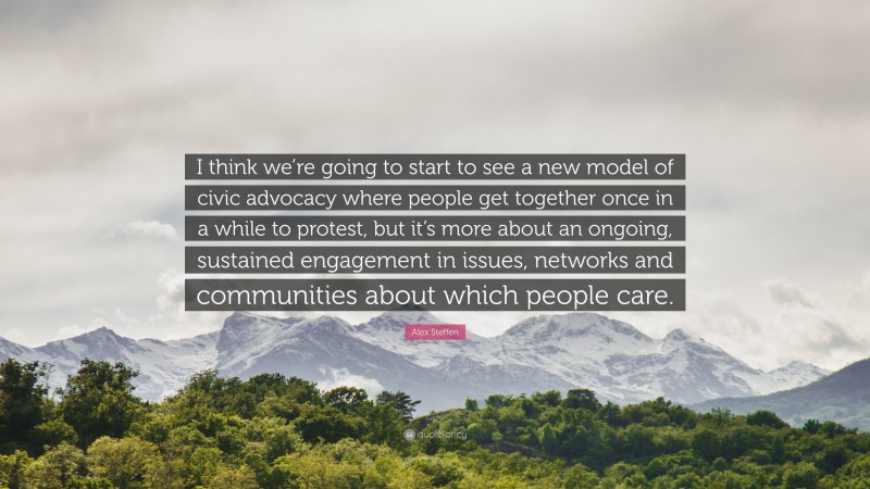 Alex Steffen Quote: “I think we’re going to start to see a new model of civic advocacy where people get together once in a while to protest, but it’s more about an ongoing, sustained engagement in issues, networks and communities about which people care.”