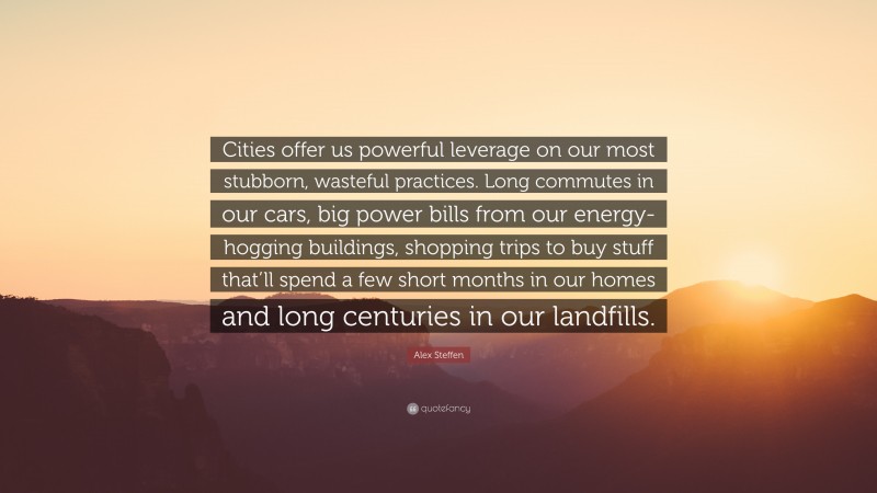 Alex Steffen Quote: “Cities offer us powerful leverage on our most stubborn, wasteful practices. Long commutes in our cars, big power bills from our energy-hogging buildings, shopping trips to buy stuff that’ll spend a few short months in our homes and long centuries in our landfills.”