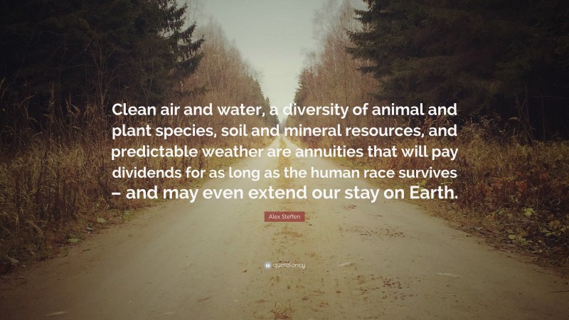 Alex Steffen Quote: “Clean air and water, a diversity of animal and plant species, soil and mineral resources, and predictable weather are annuities that will pay dividends for as long as the human race survives – and may even extend our stay on Earth.”