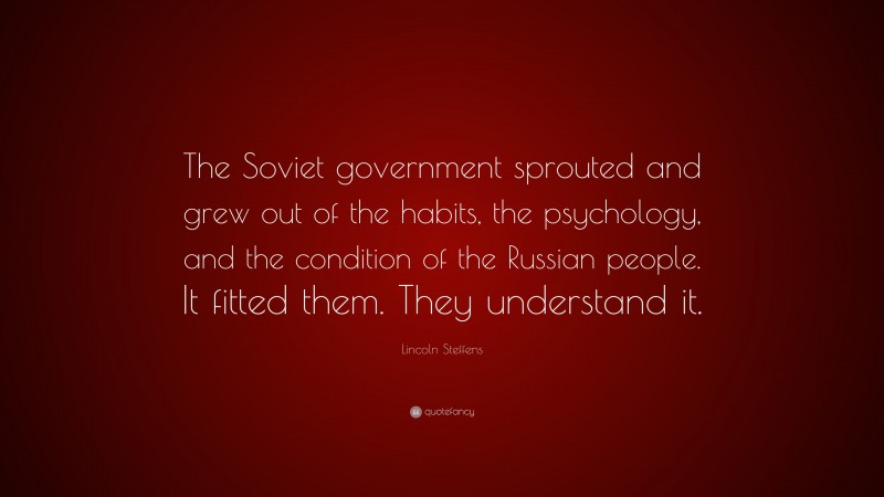 Lincoln Steffens Quote: “The Soviet government sprouted and grew out of the habits, the psychology, and the condition of the Russian people. It fitted them. They understand it.”