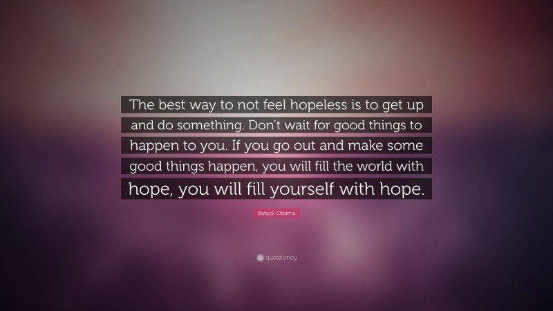 Barack Obama Quote: “The best way to not feel hopeless is to get up and do something. Don’t wait for good things to happen to you. If you go out and make some good things happen, you will fill the world with hope, you will fill yourself with hope.”