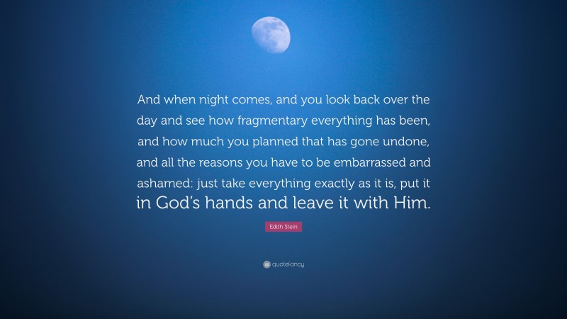 Edith Stein Quote: “And when night comes, and you look back over the day and see how fragmentary everything has been, and how much you planned that has gone undone, and all the reasons you have to be embarrassed and ashamed: just take everything exactly as it is, put it in God’s hands and leave it with Him.”