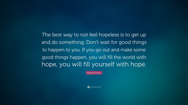 Barack Obama Quote: “The best way to not feel hopeless is to get up and do something. Don’t wait for good things to happen to you. If you go out and make some good things happen, you will fill the world with hope, you will fill yourself with hope.”
