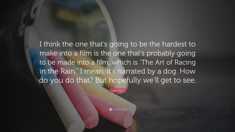 Garth Stein Quote: “I think the one that’s going to be the hardest to make into a film is the one that’s probably going to be made into a film, which is ‘The Art of Racing in the Rain.’ I mean, it’s narrated by a dog. How do you do that? But hopefully we’ll get to see.”
