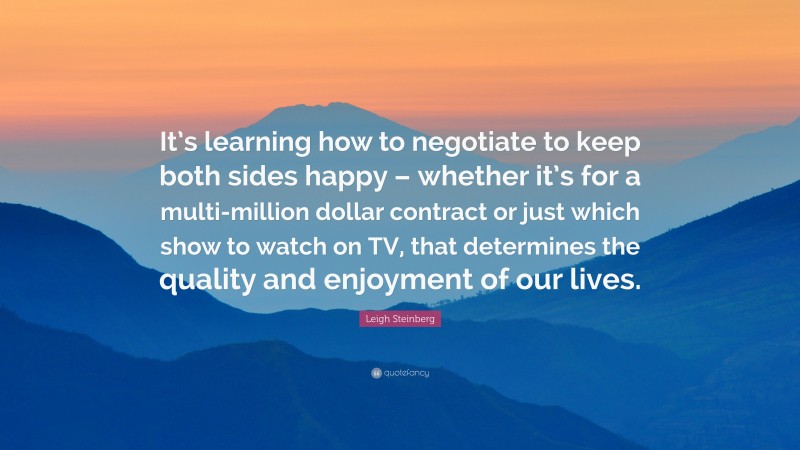 Leigh Steinberg Quote: “It’s learning how to negotiate to keep both sides happy – whether it’s for a multi-million dollar contract or just which show to watch on TV, that determines the quality and enjoyment of our lives.”