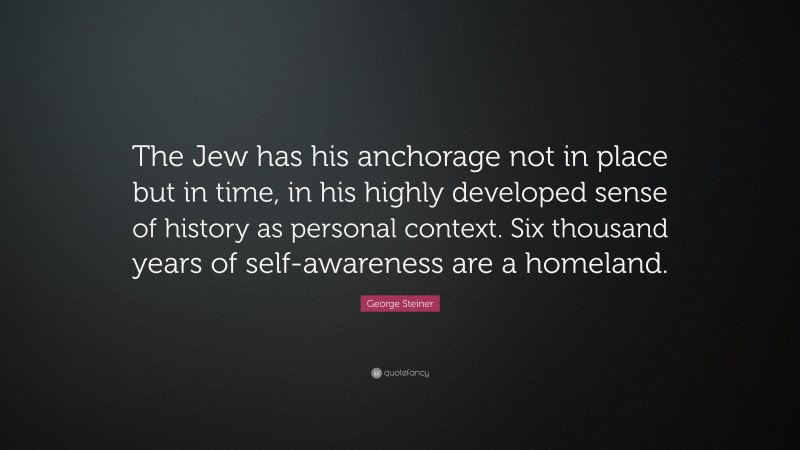 George Steiner Quote: “The Jew has his anchorage not in place but in time, in his highly developed sense of history as personal context. Six thousand years of self-awareness are a homeland.”