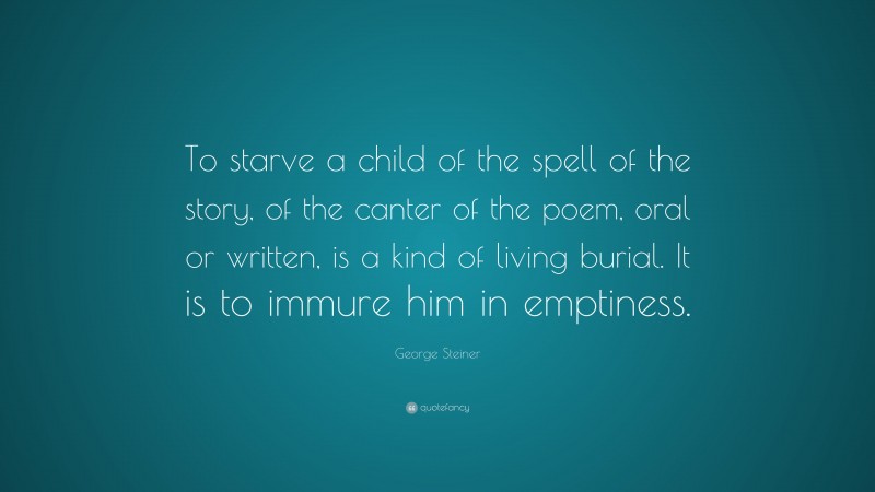 George Steiner Quote: “To starve a child of the spell of the story, of the canter of the poem, oral or written, is a kind of living burial. It is to immure him in emptiness.”