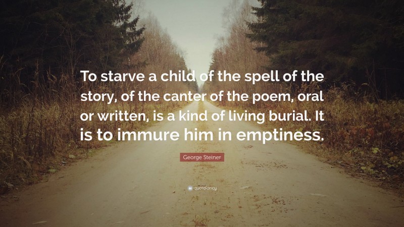 George Steiner Quote: “To starve a child of the spell of the story, of the canter of the poem, oral or written, is a kind of living burial. It is to immure him in emptiness.”