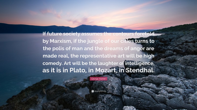 George Steiner Quote: “If future society assumes the contours foretold by Marxism, if the jungle of our cities turns to the polis of man and the dreams of anger are made real, the representative art will be high comedy. Art will be the laughter of intelligence, as it is in Plato, in Mozart, in Stendhal.”