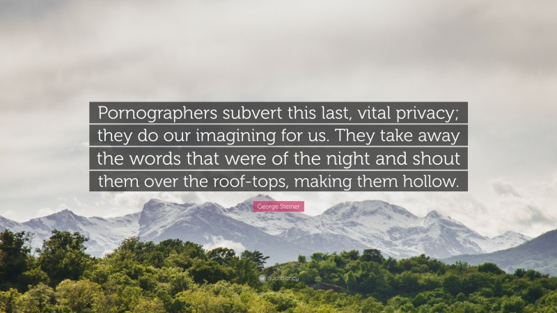 George Steiner Quote: “Pornographers subvert this last, vital privacy; they do our imagining for us. They take away the words that were of the night and shout them over the roof-tops, making them hollow.”