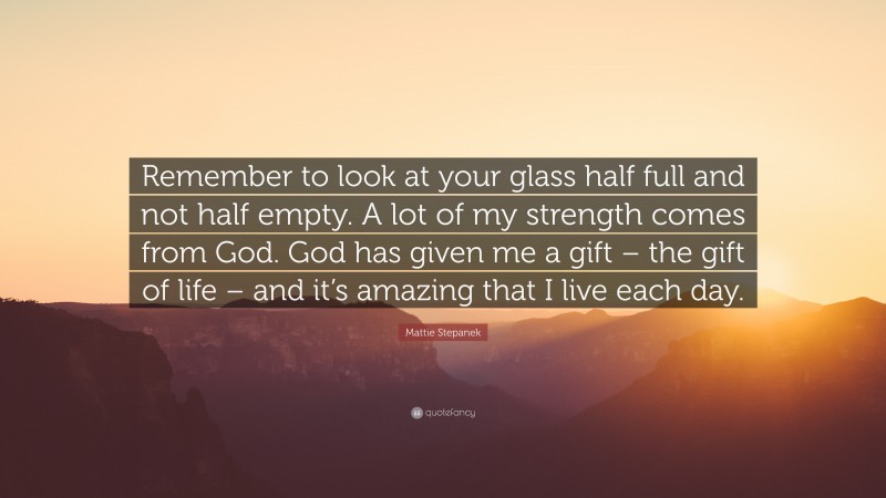 Mattie Stepanek Quote: “Remember to look at your glass half full and not half empty. A lot of my strength comes from God. God has given me a gift – the gift of life – and it’s amazing that I live each day.”