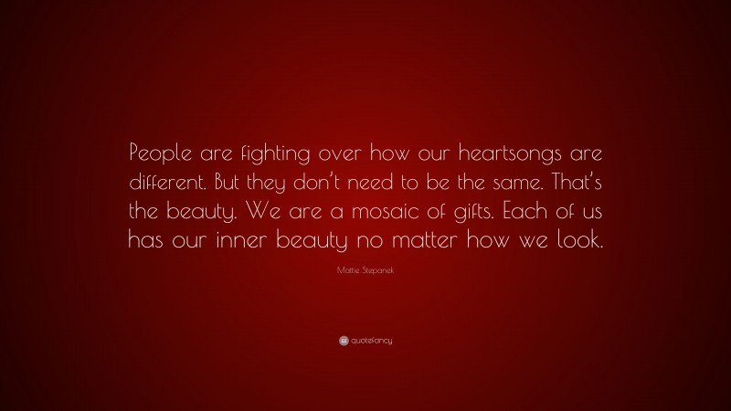 Mattie Stepanek Quote: “People are fighting over how our heartsongs are different. But they don’t need to be the same. That’s the beauty. We are a mosaic of gifts. Each of us has our inner beauty no matter how we look.”
