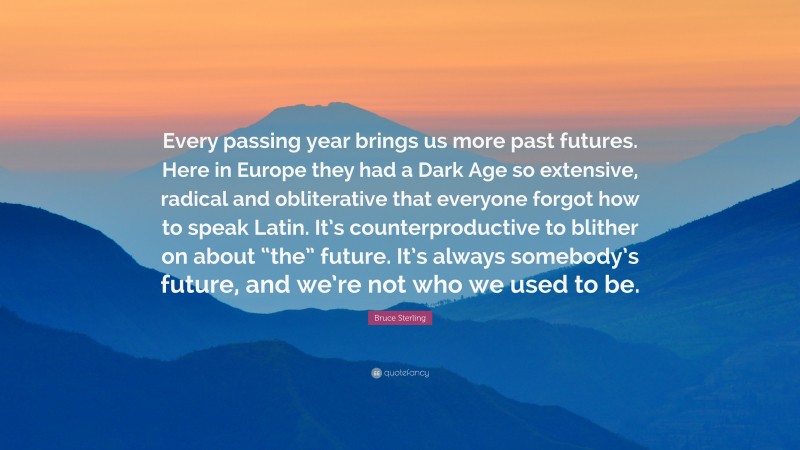 Bruce Sterling Quote: “Every passing year brings us more past futures. Here in Europe they had a Dark Age so extensive, radical and obliterative that everyone forgot how to speak Latin. It’s counterproductive to blither on about “the” future. It’s always somebody’s future, and we’re not who we used to be.”