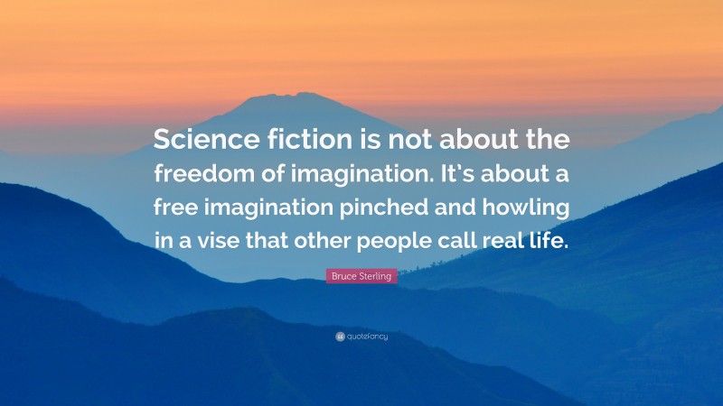 Bruce Sterling Quote: “Science fiction is not about the freedom of imagination. It’s about a free imagination pinched and howling in a vise that other people call real life.”