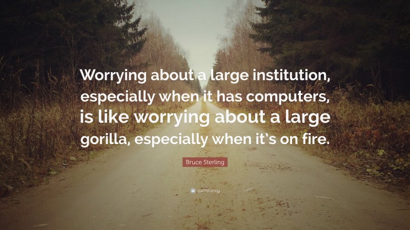 Bruce Sterling Quote: “Worrying about a large institution, especially when it has computers, is like worrying about a large gorilla, especially when it’s on fire.”