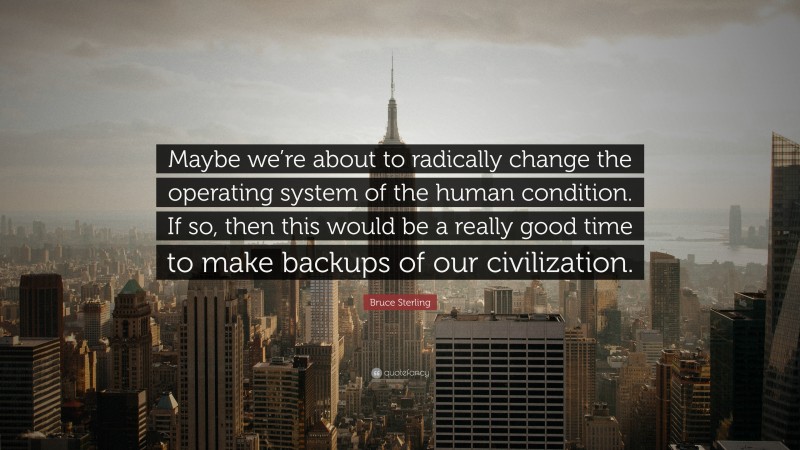 Bruce Sterling Quote: “Maybe we’re about to radically change the operating system of the human condition. If so, then this would be a really good time to make backups of our civilization.”