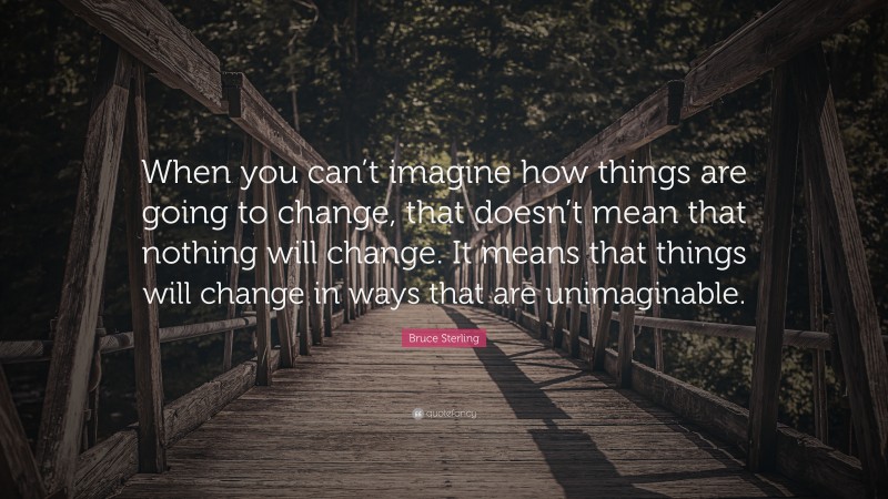 Bruce Sterling Quote: “When you can’t imagine how things are going to change, that doesn’t mean that nothing will change. It means that things will change in ways that are unimaginable.”