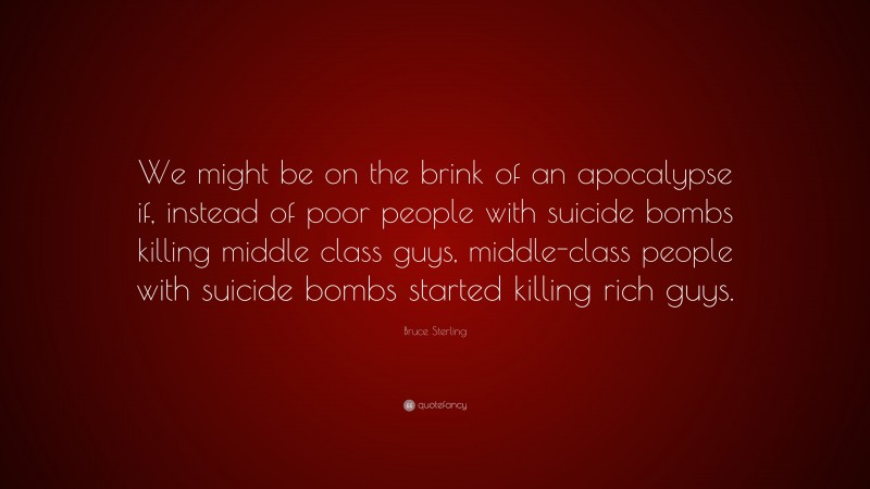 Bruce Sterling Quote: “We might be on the brink of an apocalypse if, instead of poor people with suicide bombs killing middle class guys, middle-class people with suicide bombs started killing rich guys.”