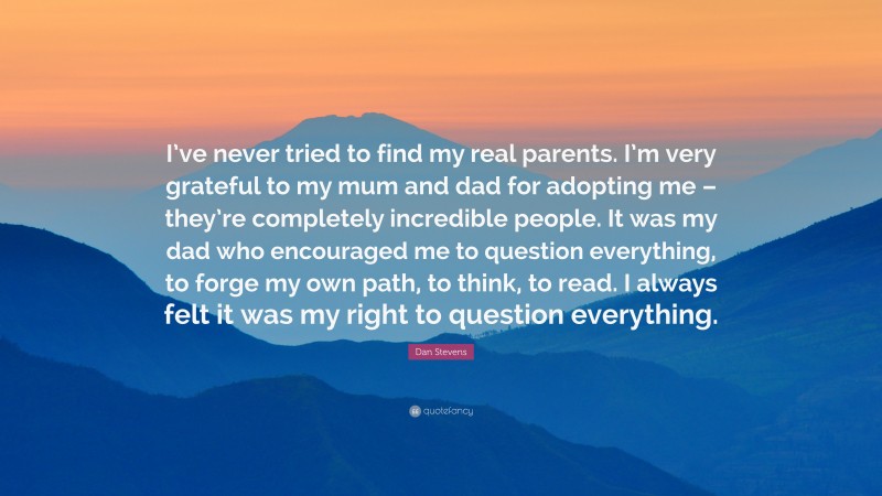 Dan Stevens Quote: “I’ve never tried to find my real parents. I’m very grateful to my mum and dad for adopting me – they’re completely incredible people. It was my dad who encouraged me to question everything, to forge my own path, to think, to read. I always felt it was my right to question everything.”