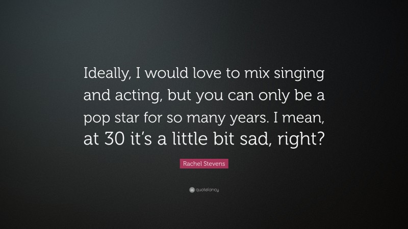 Rachel Stevens Quote: “Ideally, I would love to mix singing and acting, but you can only be a pop star for so many years. I mean, at 30 it’s a little bit sad, right?”