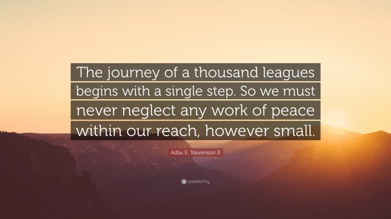 Adlai E. Stevenson II Quote: “The journey of a thousand leagues begins with a single step. So we must never neglect any work of peace within our reach, however small.”