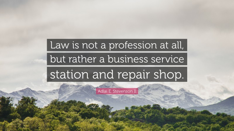 Adlai E. Stevenson II Quote: “Law is not a profession at all, but rather a business service station and repair shop.”