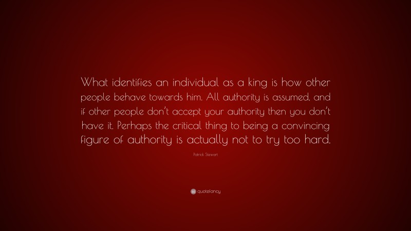 Patrick Stewart Quote: “What identifies an individual as a king is how other people behave towards him. All authority is assumed, and if other people don’t accept your authority then you don’t have it. Perhaps the critical thing to being a convincing figure of authority is actually not to try too hard.”