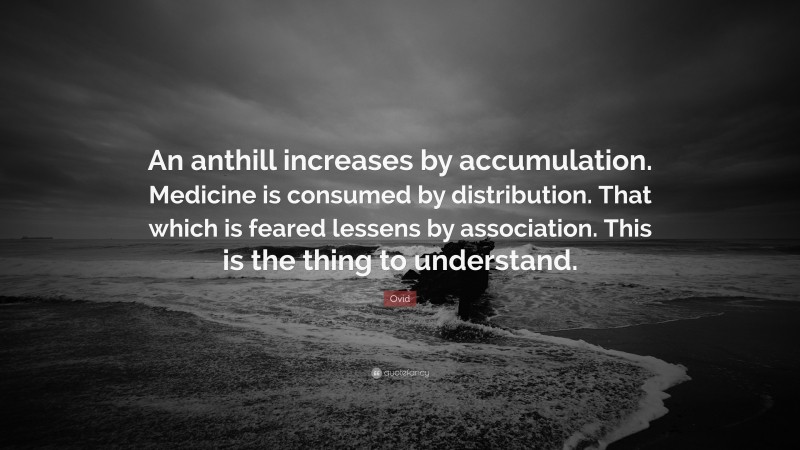 Ovid Quote: “An anthill increases by accumulation. Medicine is consumed by distribution. That which is feared lessens by association. This is the thing to understand.”