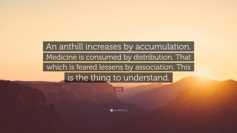 Ovid Quote: “An anthill increases by accumulation. Medicine is consumed by distribution. That which is feared lessens by association. This is the thing to understand.”