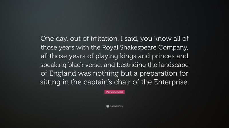 Patrick Stewart Quote: “One day, out of irritation, I said, you know all of those years with the Royal Shakespeare Company, all those years of playing kings and princes and speaking black verse, and bestriding the landscape of England was nothing but a preparation for sitting in the captain’s chair of the Enterprise.”
