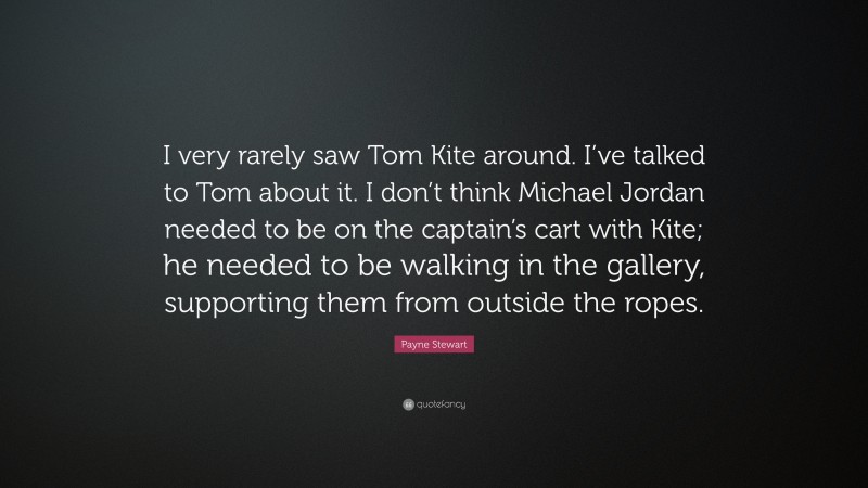 Payne Stewart Quote: “I very rarely saw Tom Kite around. I’ve talked to Tom about it. I don’t think Michael Jordan needed to be on the captain’s cart with Kite; he needed to be walking in the gallery, supporting them from outside the ropes.”