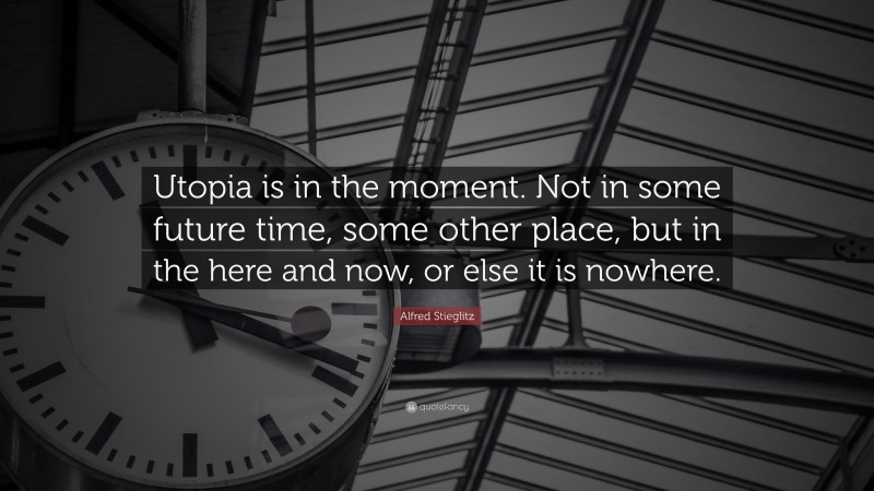 Alfred Stieglitz Quote: “Utopia is in the moment. Not in some future time, some other place, but in the here and now, or else it is nowhere.”