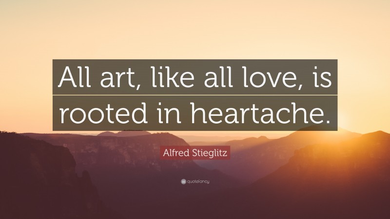 Alfred Stieglitz Quote: “All art, like all love, is rooted in heartache.”