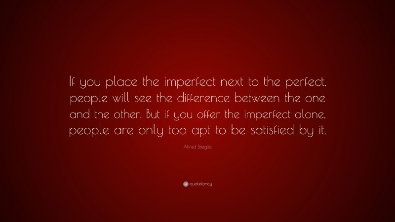 Alfred Stieglitz Quote: “If you place the imperfect next to the perfect, people will see the difference between the one and the other. But if you offer the imperfect alone, people are only too apt to be satisfied by it.”