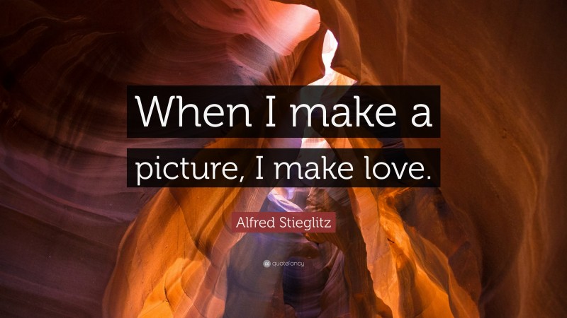 Alfred Stieglitz Quote: “When I make a picture, I make love.”