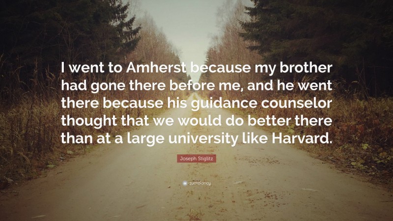 Joseph Stiglitz Quote: “I went to Amherst because my brother had gone there before me, and he went there because his guidance counselor thought that we would do better there than at a large university like Harvard.”